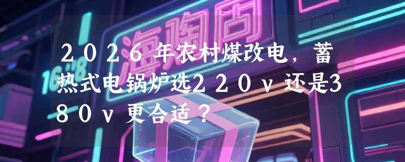 2026年农村煤改电，蓄热式电锅炉选220v还是380v更合适？