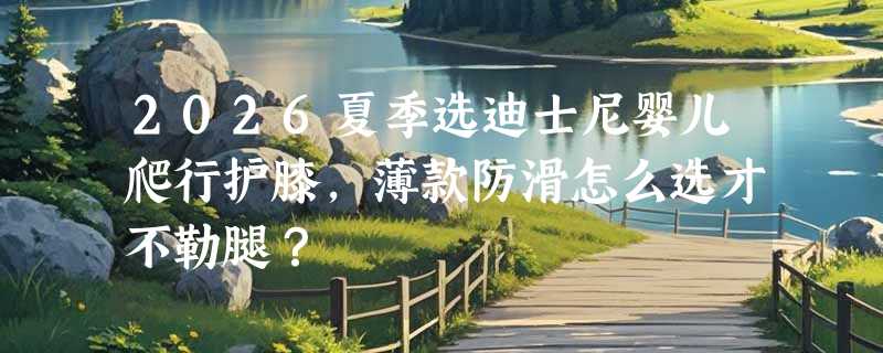 2026夏季选迪士尼婴儿爬行护膝，薄款防滑怎么选才不勒腿？