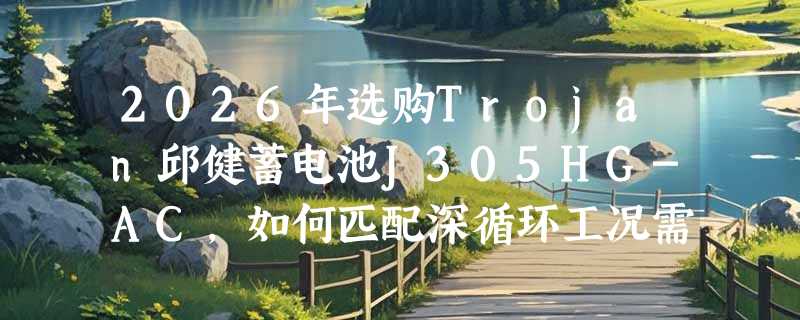 2026年选购Trojan邱健蓄电池J305HG-AC，如何匹配深循环工况需求？