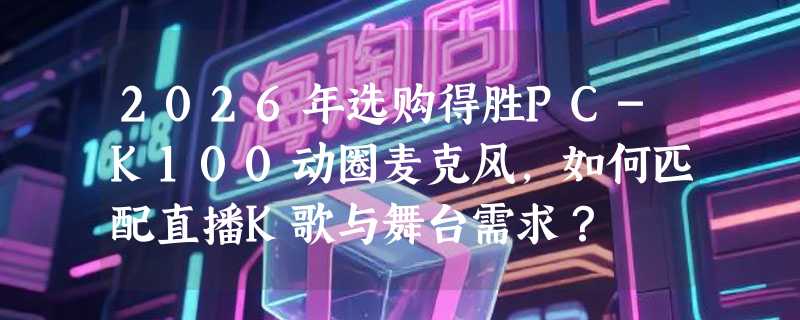 2026年选购得胜PC-K100动圈麦克风，如何匹配直播K歌与舞台需求？