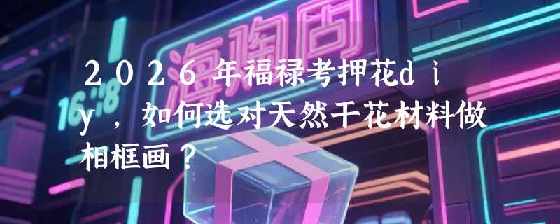 2026年福禄考押花diy，如何选对天然干花材料做相框画？
