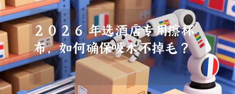 2026年选酒店专用擦杯布，如何确保吸水不掉毛？