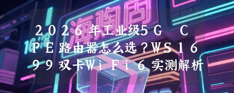 2026年工业级5G CPE路由器怎么选？WS1699双卡WiFi6实测解析