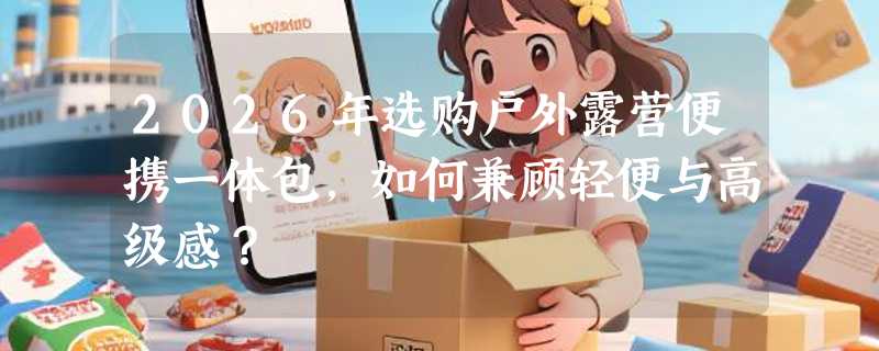 2026年选购户外露营便携一体包，如何兼顾轻便与高级感？