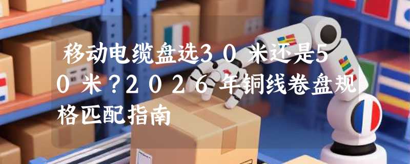 移动电缆盘选30米还是50米？2026年铜线卷盘规格匹配指南