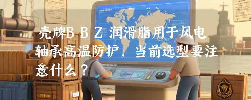 壳牌BBZ润滑脂用于风电轴承高温防护，当前选型要注意什么？