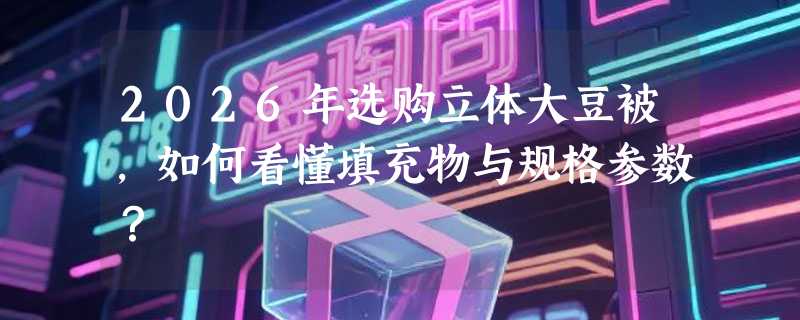 2026年选购立体大豆被，如何看懂填充物与规格参数？