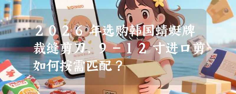 2026年选购韩国蜻蜓牌裁缝剪刀，9-12寸进口剪如何按需匹配？