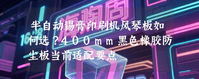 半自动锡膏印刷机风琴板如何选？400mm黑色橡胶防尘板当前适配要点