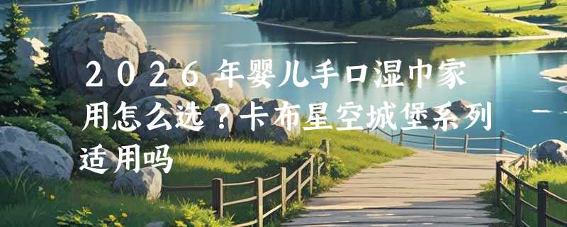 2026年婴儿手口湿巾家用怎么选？卡布星空城堡系列适用吗
