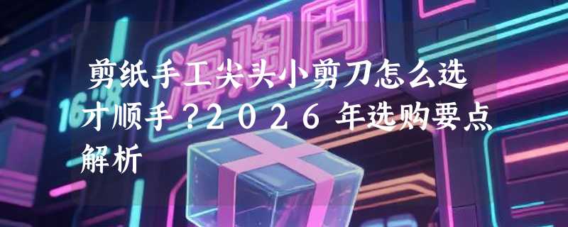 剪纸手工尖头小剪刀怎么选才顺手？2026年选购要点解析