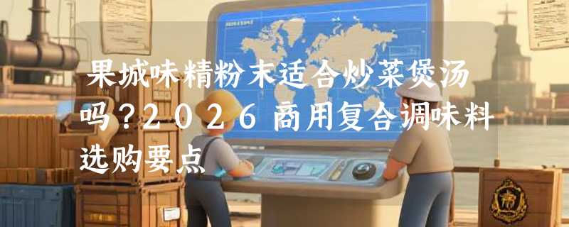 果城味精粉末适合炒菜煲汤吗？2026商用复合调味料选购要点