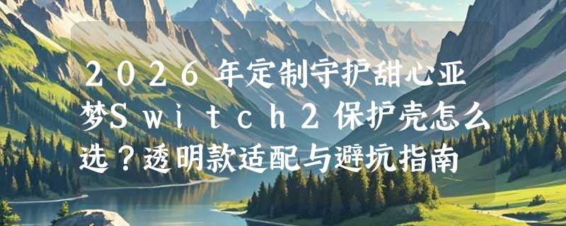 2026年定制守护甜心亚梦Switch2保护壳怎么选？透明款适配与避坑指南