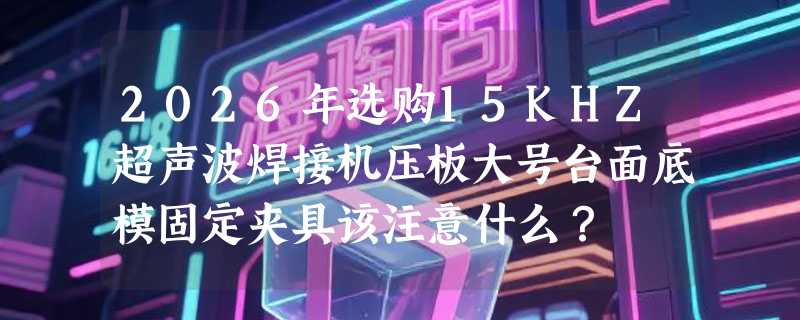 2026年选购15KHZ超声波焊接机压板大号台面底模固定夹具该注意什么？