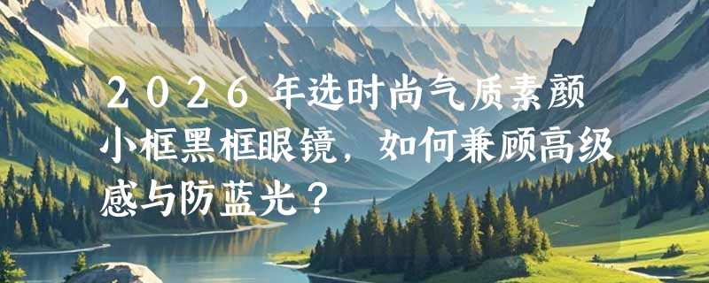2026年选时尚气质素颜小框黑框眼镜，如何兼顾高级感与防蓝光？