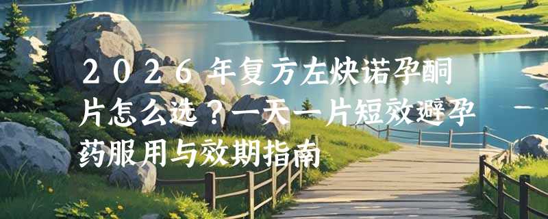 2026年复方左炔诺孕酮片怎么选？一天一片短效避孕药服用与效期指南