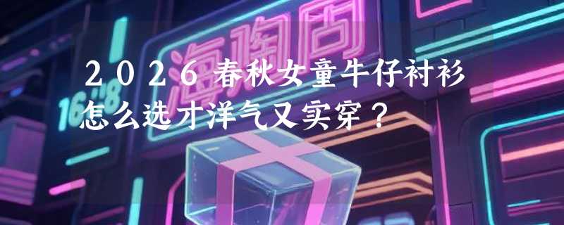 2026春秋女童牛仔衬衫怎么选才洋气又实穿？