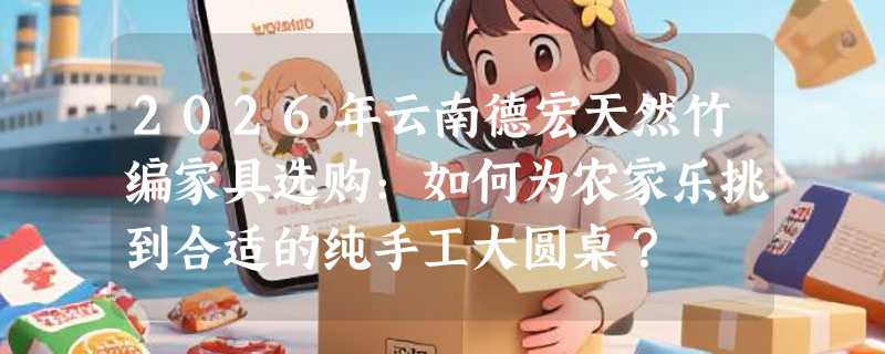 2026年云南德宏天然竹编家具选购：如何为农家乐挑到合适的纯手工大圆桌？