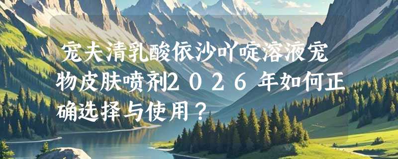 宠夫清乳酸依沙吖啶溶液宠物皮肤喷剂2026年如何正确选择与使用？