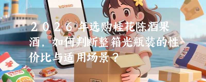 2026年选购桂花陈酒果酒，如何判断整箱光瓶装的性价比与适用场景？