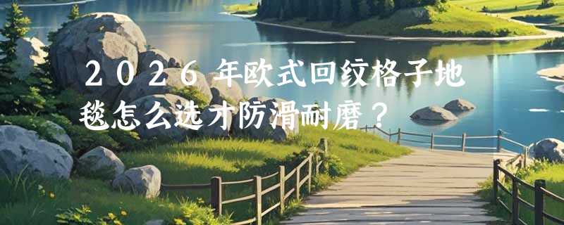 2026年欧式回纹格子地毯怎么选才防滑耐磨？