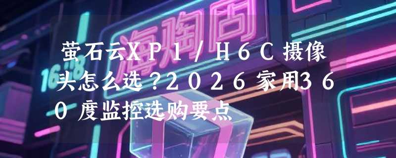 萤石云XP1/H6C摄像头怎么选？2026家用360度监控选购要点
