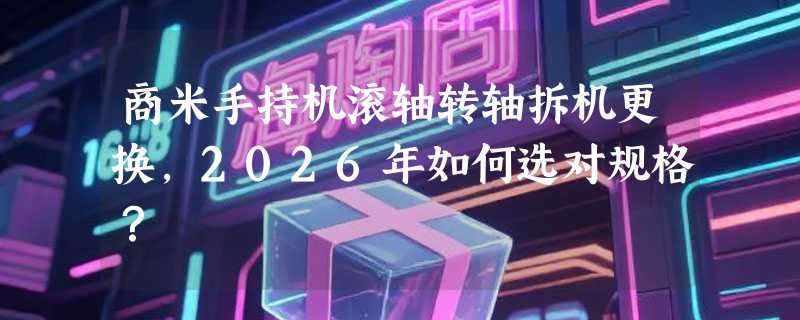 商米手持机滚轴转轴拆机更换，2026年如何选对规格？