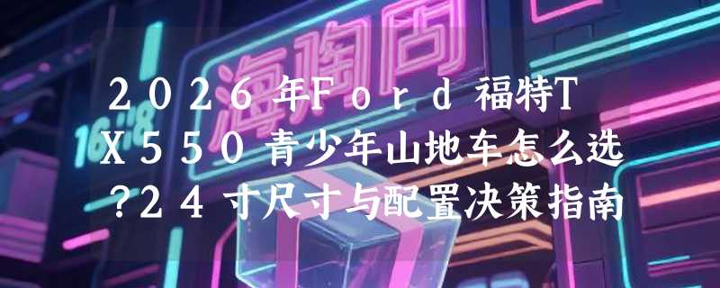 2026年Ford福特TX550青少年山地车怎么选？24寸尺寸与配置决策指南