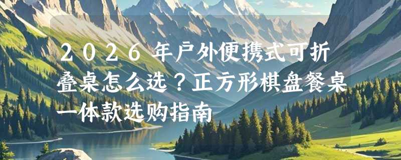 2026年户外便携式可折叠桌怎么选？正方形棋盘餐桌一体款选购指南