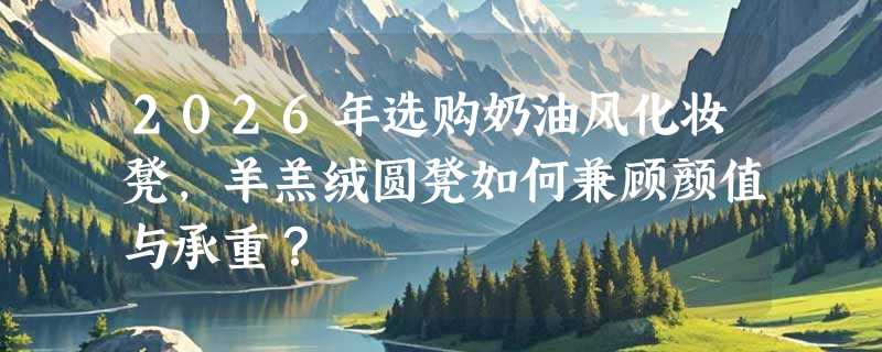 2026年选购奶油风化妆凳，羊羔绒圆凳如何兼顾颜值与承重？