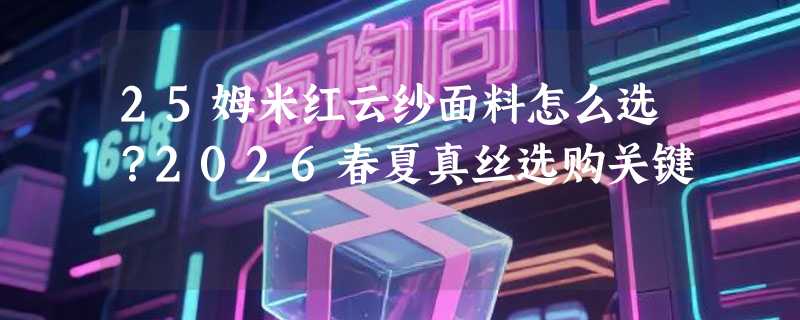 25姆米红云纱面料怎么选？2026春夏真丝选购关键