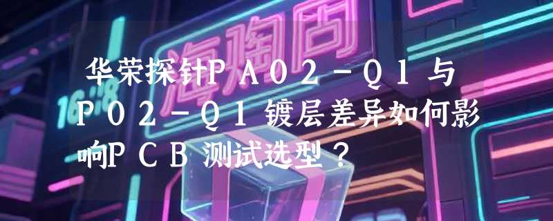 华荣探针PA02-Q1与P02-Q1镀层差异如何影响PCB测试选型？