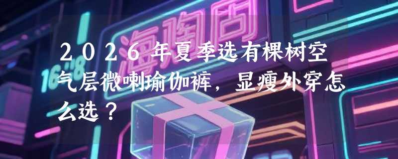 2026年夏季选有棵树空气层微喇瑜伽裤，显瘦外穿怎么选？