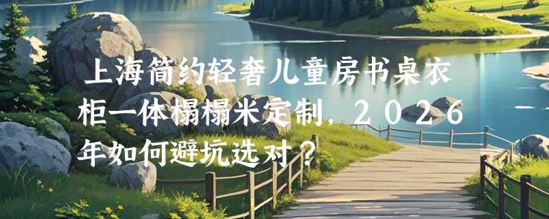 上海简约轻奢儿童房书桌衣柜一体榻榻米定制，2026年如何避坑选对？