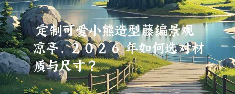 定制可爱小熊造型藤编景观凉亭，2026年如何选对材质与尺寸？
