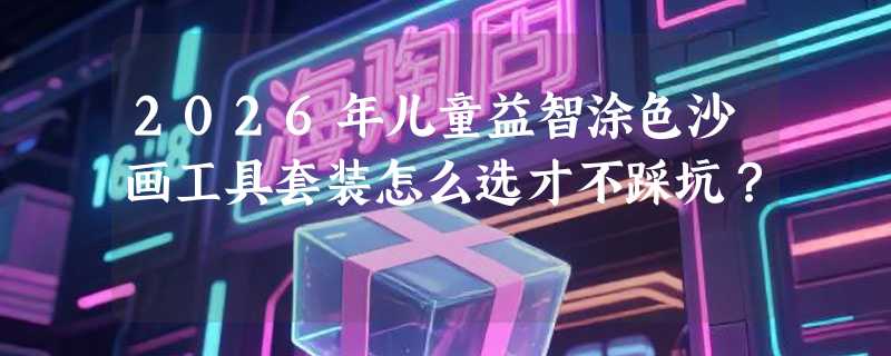 2026年儿童益智涂色沙画工具套装怎么选才不踩坑？