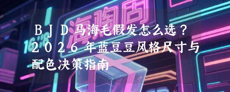 BJD马海毛假发怎么选？2026年蓝豆豆风格尺寸与配色决策指南