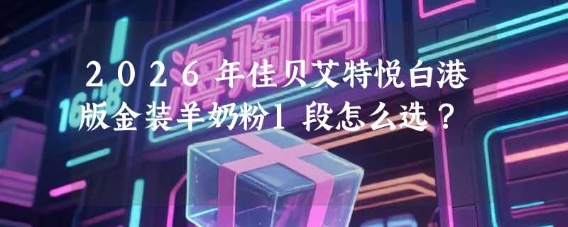 2026年佳贝艾特悦白港版金装羊奶粉1段怎么选？