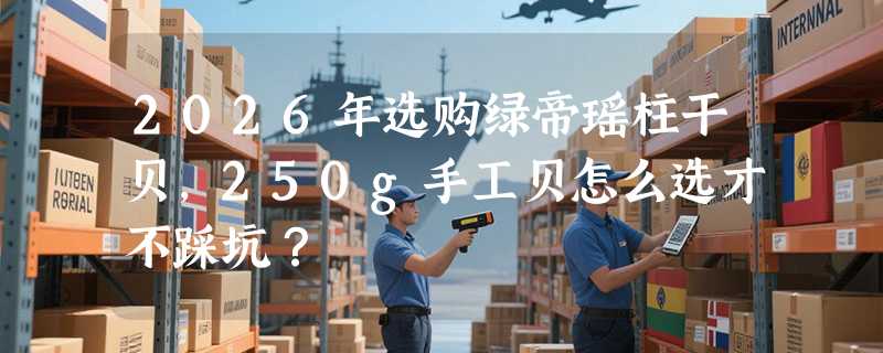 2026年选购绿帝瑶柱干贝，250g手工贝怎么选才不踩坑？