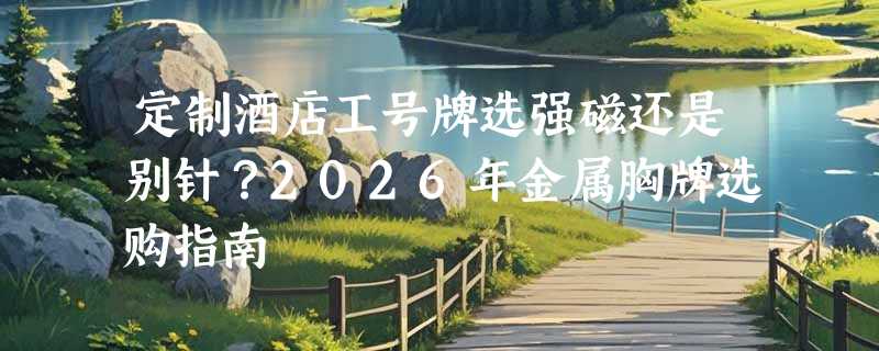 定制酒店工号牌选强磁还是别针？2026年金属胸牌选购指南