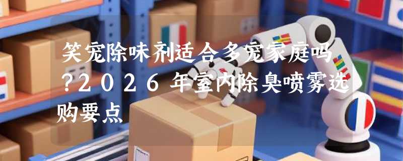 笑宠除味剂适合多宠家庭吗？2026年室内除臭喷雾选购要点