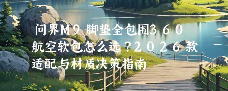 问界M9脚垫全包围360航空软包怎么选？2026款适配与材质决策指南