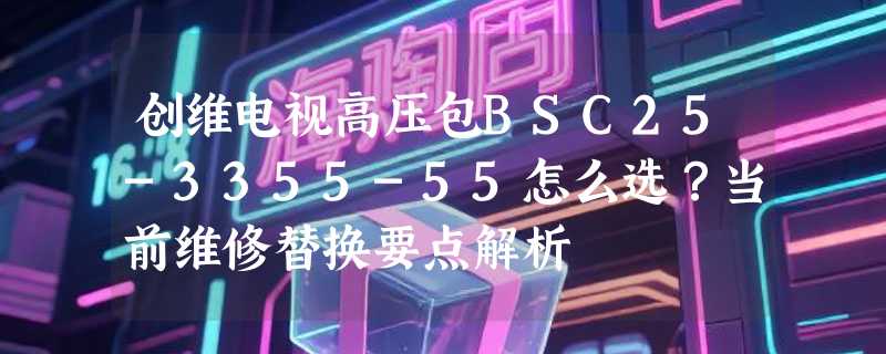 创维电视高压包BSC25-3355-55怎么选？当前维修替换要点解析