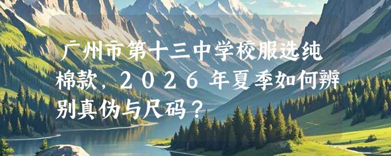 广州市第十三中学校服选纯棉款，2026年夏季如何辨别真伪与尺码？