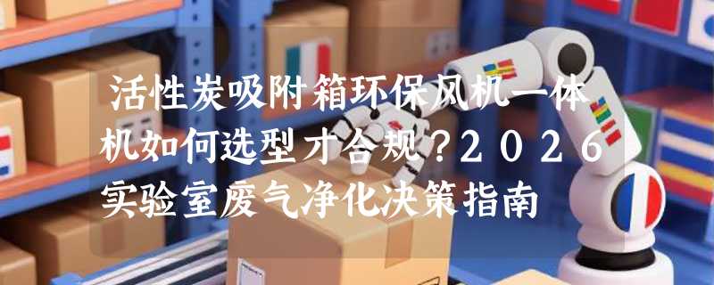 活性炭吸附箱环保风机一体机如何选型才合规？2026实验室废气净化决策指南