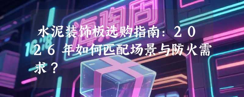 水泥装饰板选购指南：2026年如何匹配场景与防火需求？
