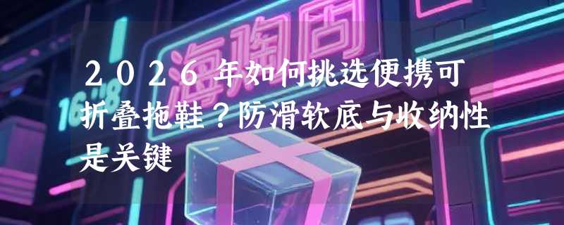 2026年如何挑选便携可折叠拖鞋？防滑软底与收纳性是关键