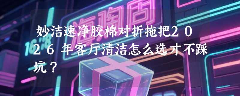 妙洁速净胶棉对折拖把2026年客厅清洁怎么选才不踩坑？