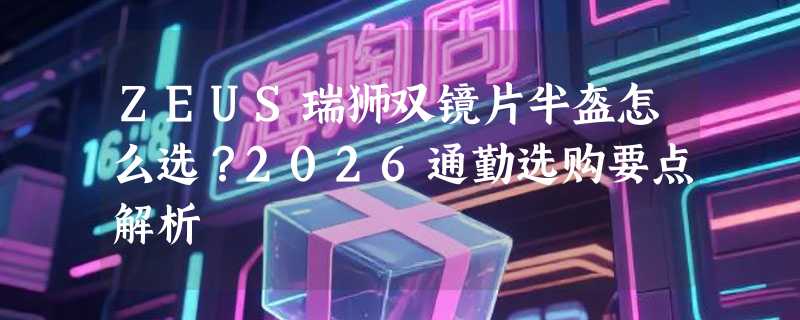 ZEUS瑞狮双镜片半盔怎么选？2026通勤选购要点解析
