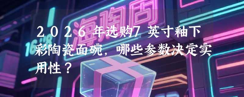 2026年选购7英寸釉下彩陶瓷面碗，哪些参数决定实用性？